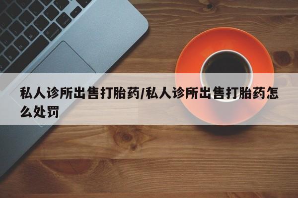 推荐个卖打胎药的微信私人诊所出售打胎药/私人诊所出售打胎药怎么处罚