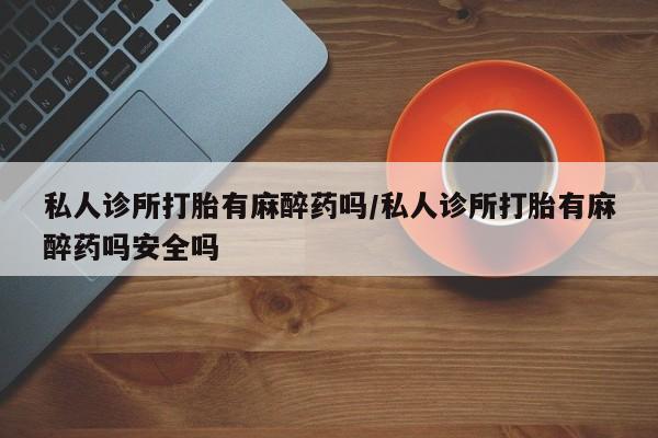 推荐个卖打胎药的微信私人诊所打胎有麻醉药吗/私人诊所打胎有麻醉药吗安全吗